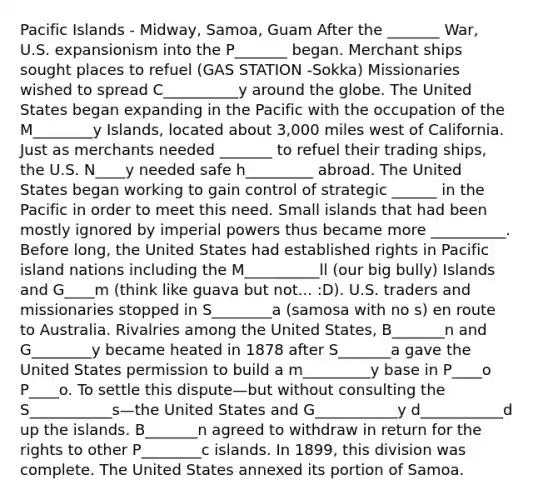 Pacific Islands - Midway, Samoa, Guam After the _______ War, U.S. expansionism into the P_______ began. Merchant ships sought places to refuel (GAS STATION -Sokka) Missionaries wished to spread C__________y around the globe. The United States began expanding in the Pacific with the occupation of the M________y Islands, located about 3,000 miles west of California. Just as merchants needed _______ to refuel their trading ships, the U.S. N____y needed safe h_________ abroad. The United States began working to gain control of strategic ______ in the Pacific in order to meet this need. Small islands that had been mostly ignored by imperial powers thus became more __________. Before long, the United States had established rights in Pacific island nations including the M__________ll (our big bully) Islands and G____m (think like guava but not... :D). U.S. traders and missionaries stopped in S________a (samosa with no s) en route to Australia. Rivalries among the United States, B_______n and G________y became heated in 1878 after S_______a gave the United States permission to build a m_________y base in P____o P____o. To settle this dispute—but without consulting the S___________s—the United States and G___________y d___________d up the islands. B_______n agreed to withdraw in return for the rights to other P________c islands. In 1899, this division was complete. The United States annexed its portion of Samoa.