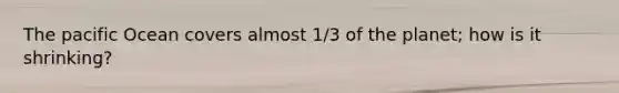 The pacific Ocean covers almost 1/3 of the planet; how is it shrinking?