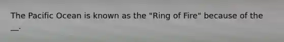 The Pacific Ocean is known as the "Ring of Fire" because of the __.