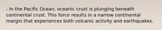 - In the Pacific Ocean, oceanic crust is plunging beneath continental crust. This force results in a narrow continental margin that experiences both volcanic activity and earthquakes.