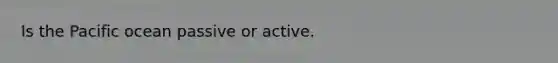 Is the Pacific ocean passive or active.