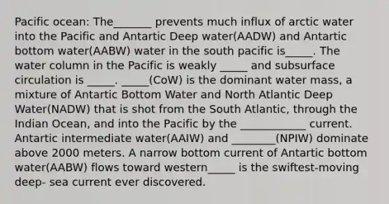 Pacific ocean: The_______ prevents much influx of arctic water into the Pacific and Antartic Deep water(AADW) and Antartic bottom water(AABW) water in the south pacific is_____. The water column in the Pacific is weakly _____ and subsurface circulation is _____. _____(CoW) is the dominant water mass, a mixture of Antartic Bottom Water and North Atlantic Deep Water(NADW) that is shot from the South Atlantic, through the Indian Ocean, and into the Pacific by the ____________ current. Antartic intermediate water(AAIW) and ________(NPIW) dominate above 2000 meters. A narrow bottom current of Antartic bottom water(AABW) flows toward western_____ is the swiftest-moving deep- sea current ever discovered.