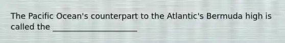The Pacific Ocean's counterpart to the Atlantic's Bermuda high is called the _____________________