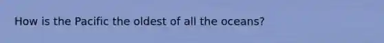 How is the Pacific the oldest of all the oceans?