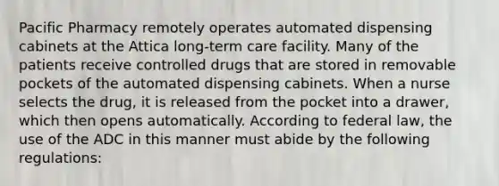 Pacific Pharmacy remotely operates automated dispensing cabinets at the Attica long-term care facility. Many of the patients receive controlled drugs that are stored in removable pockets of the automated dispensing cabinets. When a nurse selects the drug, it is released from the pocket into a drawer, which then opens automatically. According to federal law, the use of the ADC in this manner must abide by the following regulations: