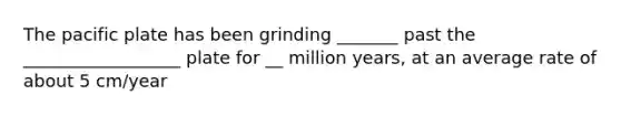 The pacific plate has been grinding _______ past the __________________ plate for __ million years, at an average rate of about 5 cm/year