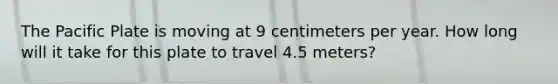 The Pacific Plate is moving at 9 centimeters per year. How long will it take for this plate to travel 4.5 meters?
