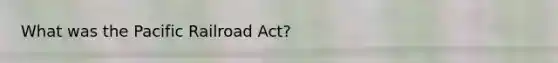 What was the Pacific Railroad Act?