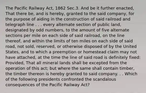 The Pacific Railway Act, 1862 Sec.3. And be it further enacted, That there be, and is hereby, granted to the said company, for the purpose of aiding in the construction of said railroad and telegraph line . . . every alternate section of public land, designated by odd numbers, to the amount of five alternate sections per mile on each side of said railroad, on the line thereof, and within the limits of ten miles on each side of said road, not sold, reserved, or otherwise disposed of by the United States, and to which a preemption or homestead claim may not have attached, at the time the line of said road is definitely fixed: Provided, That all mineral lands shall be excepted from the operation of this act; but where the same shall contain timber, the timber thereon is hereby granted to said company. . . Which of the following presidents confronted the scandalous consequences of the Pacific Railway Act?