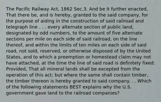 The Pacific Railway Act, 1862 Sec.3. And be it further enacted, That there be, and is hereby, granted to the said company, for the purpose of aiding in the construction of said railroad and telegraph line . . . every alternate section of public land, designated by odd numbers, to the amount of five alternate sections per mile on each side of said railroad, on the line thereof, and within the limits of ten miles on each side of said road, not sold, reserved, or otherwise disposed of by the United States, and to which a preemption or homestead claim may not have attached, at the time the line of said road is definitely fixed: Provided, That all mineral lands shall be excepted from the operation of this act; but where the same shall contain timber, the timber thereon is hereby granted to said company. . . Which of the following statements BEST explains why the U.S. government gave land to the railroad companies?