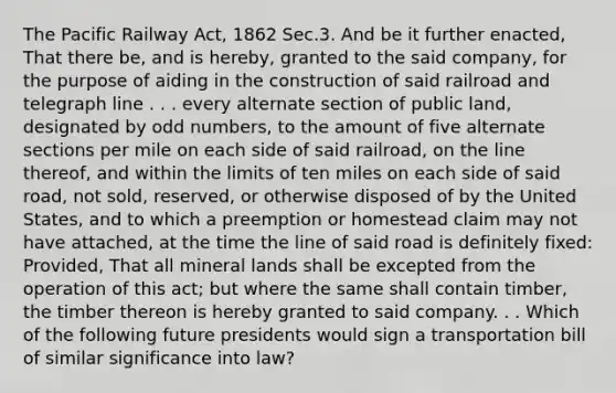 The Pacific Railway Act, 1862 Sec.3. And be it further enacted, That there be, and is hereby, granted to the said company, for the purpose of aiding in the construction of said railroad and telegraph line . . . every alternate section of public land, designated by odd numbers, to the amount of five alternate sections per mile on each side of said railroad, on the line thereof, and within the limits of ten miles on each side of said road, not sold, reserved, or otherwise disposed of by the United States, and to which a preemption or homestead claim may not have attached, at the time the line of said road is definitely fixed: Provided, That all mineral lands shall be excepted from the operation of this act; but where the same shall contain timber, the timber thereon is hereby granted to said company. . . Which of the following future presidents would sign a transportation bill of similar significance into law?