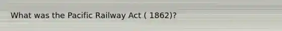 What was the Pacific Railway Act ( 1862)?