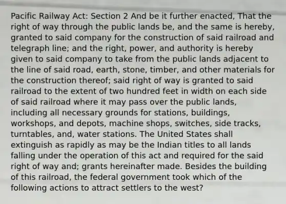 Pacific Railway Act: Section 2 And be it further enacted, That the right of way through the public lands be, and the same is hereby, granted to said company for the construction of said railroad and telegraph line; and the right, power, and authority is hereby given to said company to take from the public lands adjacent to the line of said road, earth, stone, timber, and other materials for the construction thereof; said right of way is granted to said railroad to the extent of two hundred feet in width on each side of said railroad where it may pass over the public lands, including all necessary grounds for stations, buildings, workshops, and depots, machine shops, switches, side tracks, turntables, and, water stations. The United States shall extinguish as rapidly as may be the Indian titles to all lands falling under the operation of this act and required for the said right of way and; grants hereinafter made. Besides the building of this railroad, the federal government took which of the following actions to attract settlers to the west?