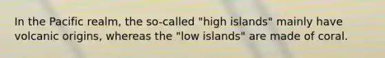 In the Pacific realm, the so-called "high islands" mainly have volcanic origins, whereas the "low islands" are made of coral.