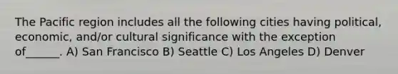 The Pacific region includes all the following cities having political, economic, and/or cultural significance with the exception of______. A) San Francisco B) Seattle C) Los Angeles D) Denver