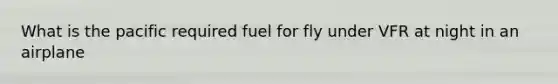 What is the pacific required fuel for fly under VFR at night in an airplane