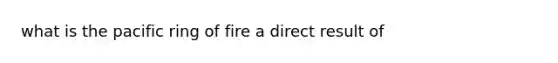 what is the pacific ring of fire a direct result of