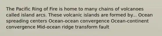 The Pacific Ring of Fire is home to many chains of volcanoes called island arcs. These volcanic islands are formed by... Ocean spreading centers Ocean-ocean convergence Ocean-continent convergence Mid-ocean ridge transform fault