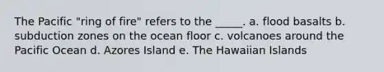 The Pacific "ring of fire" refers to the _____. a. flood basalts b. subduction zones on the ocean floor c. volcanoes around the Pacific Ocean d. Azores Island e. The Hawaiian Islands