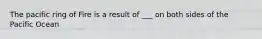 The pacific ring of Fire is a result of ___ on both sides of the Pacific Ocean