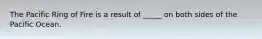 The Pacific Ring of Fire is a result of _____ on both sides of the Pacific Ocean.