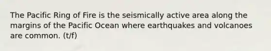 The Pacific Ring of Fire is the seismically active area along the margins of the Pacific Ocean where earthquakes and volcanoes are common. (t/f)