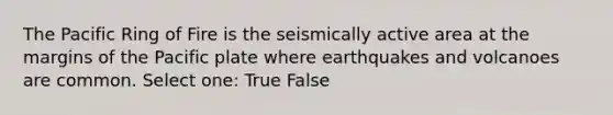 The Pacific Ring of Fire is the seismically active area at the margins of the Pacific plate where earthquakes and volcanoes are common. Select one: True False