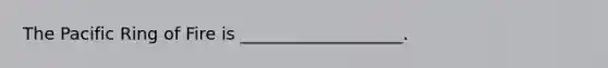The Pacific Ring of Fire is ___________________.
