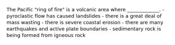 The Pacific "ring of fire" is a volcanic area where _____________. - pyroclastic flow has caused landslides - there is a great deal of mass wasting - there is severe coastal erosion - there are many earthquakes and active plate boundaries - sedimentary rock is being formed from igneous rock