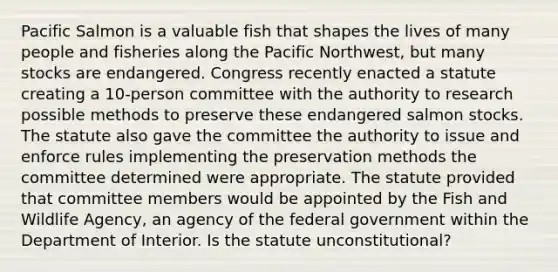 Pacific Salmon is a valuable fish that shapes the lives of many people and fisheries along the Pacific Northwest, but many stocks are endangered. Congress recently enacted a statute creating a 10-person committee with the authority to research possible methods to preserve these endangered salmon stocks. The statute also gave the committee the authority to issue and enforce rules implementing the preservation methods the committee determined were appropriate. The statute provided that committee members would be appointed by the Fish and Wildlife Agency, an agency of the federal government within the Department of Interior. Is the statute unconstitutional?