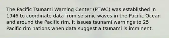 The Pacific Tsunami Warning Center (PTWC) was established in 1946 to coordinate data from seismic waves in the Pacific Ocean and around the Pacific rim. It issues tsunami warnings to 25 Pacific rim nations when data suggest a tsunami is imminent.