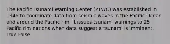 The Pacific Tsunami Warning Center (PTWC) was established in 1946 to coordinate data from seismic waves in the Pacific Ocean and around the Pacific rim. It issues tsunami warnings to 25 Pacific rim nations when data suggest a tsunami is imminent. True False