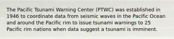 The Pacific Tsunami Warning Center (PTWC) was established in 1946 to coordinate data from seismic waves in the Pacific Ocean and around the Pacific rim to issue tsunami warnings to 25 Pacific rim nations when data suggest a tsunami is imminent.