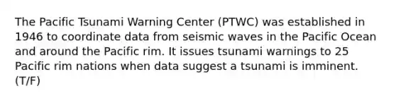 The Pacific Tsunami Warning Center (PTWC) was established in 1946 to coordinate data from seismic waves in the Pacific Ocean and around the Pacific rim. It issues tsunami warnings to 25 Pacific rim nations when data suggest a tsunami is imminent. (T/F)