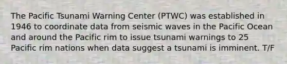 The Pacific Tsunami Warning Center (PTWC) was established in 1946 to coordinate data from seismic waves in the Pacific Ocean and around the Pacific rim to issue tsunami warnings to 25 Pacific rim nations when data suggest a tsunami is imminent. T/F