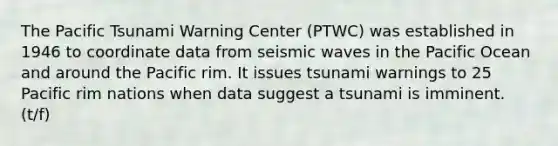 The Pacific Tsunami Warning Center (PTWC) was established in 1946 to coordinate data from seismic waves in the Pacific Ocean and around the Pacific rim. It issues tsunami warnings to 25 Pacific rim nations when data suggest a tsunami is imminent. (t/f)