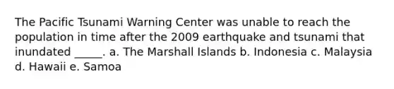 The Pacific Tsunami Warning Center was unable to reach the population in time after the 2009 earthquake and tsunami that inundated _____. a. The Marshall Islands b. Indonesia c. Malaysia d. Hawaii e. Samoa