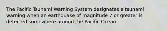 The Pacific Tsunami Warning System designates a tsunami warning when an earthquake of magnitude 7 or greater is detected somewhere around the Pacific Ocean.