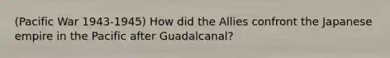 (Pacific War 1943-1945) How did the Allies confront the Japanese empire in the Pacific after Guadalcanal?