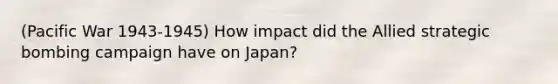 (Pacific War 1943-1945) How impact did the Allied strategic bombing campaign have on Japan?