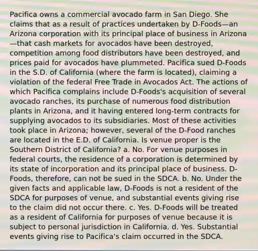 Pacifica owns a commercial avocado farm in San Diego. She claims that as a result of practices undertaken by D-Foods—an Arizona corporation with its principal place of business in Arizona—that cash markets for avocados have been destroyed, competition among food distributors have been destroyed, and prices paid for avocados have plummeted. Pacifica sued D-Foods in the S.D. of California (where the farm is located), claiming a violation of the federal Free Trade in Avocados Act. The actions of which Pacifica complains include D-Foods's acquisition of several avocado ranches, its purchase of numerous food distribution plants in Arizona, and it having entered long-term contracts for supplying avocados to its subsidiaries. Most of these activities took place in Arizona; however, several of the D-Food ranches are located in the E.D. of California. Is venue proper is the Southern District of California? a. No. For venue purposes in federal courts, the residence of a corporation is determined by its state of incorporation and its principal place of business. D-Foods, therefore, can not be sued in the SDCA. b. No. Under the given facts and applicable law, D-Foods is not a resident of the SDCA for purposes of venue, and substantial events giving rise to the claim did not occur there. c. Yes. D-Foods will be treated as a resident of California for purposes of venue because it is subject to personal jurisdiction in California. d. Yes. Substantial events giving rise to Pacifica's claim occurred in the SDCA.