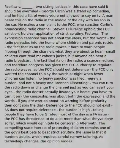 Pacifica v. ______ - two sitting justices in this case have said it should be overruled - George Carlin was a stand up comedian, and he had a list of words youre not allowed to say on tv. A man heard this on the radio in the middle of the day with his son in the car. He makes a complaint to the FCC, who sanction Carlin's broadcasting radio channel. Steven's Plurality: uphold the FCC sanction. No clear application of strict scrutiny. Factors: - The expression censored was not about the ideas, but the words - the radio pervades into the home where children and parents reside - the fact that its on the radio makes it hard to warn people flipping through the channels what they are about to hear - small children cant read mr cohen's jacket, but anyone can hear a radio broadcast - the fact that its on the radio, a scarce medium, and therefore congress has given the FCC authority to regulate the radio waves, so the FCC should get deference - the FCC only wanted the channel to play the words at night when fewer children can listen, no heavy sanction was filed, merely a burden, and not a heavy one Brennan Dissenting: - You can turn the radio down or change the channel just as you can avert your eyes - the radio doesnt actually invade your home, you have to turn it on - the censorship was about both the expression and the words - if you are worried about no warning before profanity, then dont spin the dial - Deference to the FCC should not exist - SS does not require deference - the burden is high - telling people they have to be G rated most of the day is a FA issue - the FCC has threatened to do a lot more than what theyve done so far, which would definitely be censorship Aftermath: The compelling state interest of protecting children remains one of the gov's best bets to beat strict scrutiny. the issue is that it burdens adults, which requires careful narrow tailoring. As technology changes, the opinion erodes.