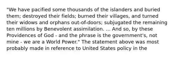 "We have pacified some thousands of the islanders and buried them; destroyed their fields; burned their villages, and turned their widows and orphans out-of-doors; subjugated the remaining ten millions by Benevolent assimilation. ... And so, by these Providences of God - and the phrase is the government's, not mine - we are a World Power." The statement above was most probably made in reference to United States policy in the