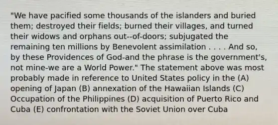 ​"We have pacified some thousands of the islanders and buried them; destroyed their fields; burned their villages, and turned their widows and orphans out--of-doors; subjugated the remaining ten millions by Benevolent assimilation . . . . And so, by these Providences of God-and the phrase is the government's, not mine-we are a World Power." The statement above was most probably made in reference to United States policy in the ​(A) opening of Japan ​(B) annexation of the Hawaiian Islands ​(C) Occupation of the Philippines ​(D) acquisition of Puerto Rico and Cuba ​(E) confrontation with the Soviet Union over Cuba