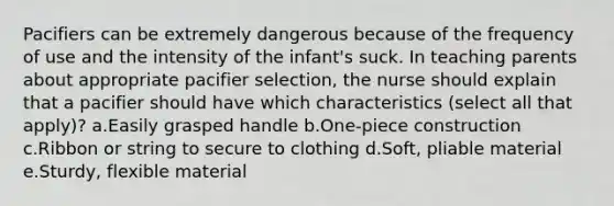 Pacifiers can be extremely dangerous because of the frequency of use and the intensity of the infant's suck. In teaching parents about appropriate pacifier selection, the nurse should explain that a pacifier should have which characteristics (select all that apply)? a.Easily grasped handle b.One-piece construction c.Ribbon or string to secure to clothing d.Soft, pliable material e.Sturdy, flexible material