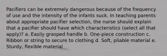 Pacifiers can be extremely dangerous because of the frequency of use and the intensity of the infants suck. In teaching parents about appropriate pacifier selection, the nurse should explain that a pacifier should have which characteristics (select all that apply)? a. Easily grasped handle b. One-piece construction c. Ribbon or string to secure to clothing d. Soft, pliable material e. Sturdy, flexible material
