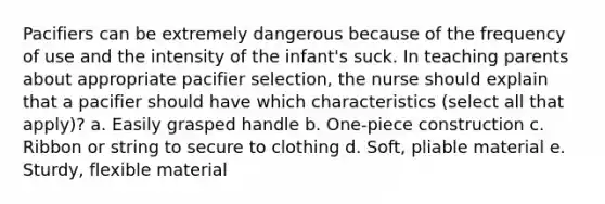 Pacifiers can be extremely dangerous because of the frequency of use and the intensity of the infant's suck. In teaching parents about appropriate pacifier selection, the nurse should explain that a pacifier should have which characteristics (select all that apply)? a. Easily grasped handle b. One-piece construction c. Ribbon or string to secure to clothing d. Soft, pliable material e. Sturdy, flexible material