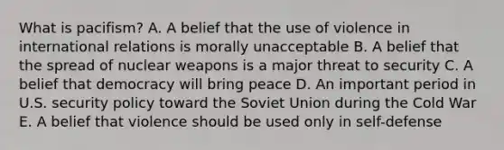 What is pacifism? A. A belief that the use of violence in international relations is morally unacceptable B. A belief that the spread of nuclear weapons is a major threat to security C. A belief that democracy will bring peace D. An important period in U.S. security policy toward the Soviet Union during the Cold War E. A belief that violence should be used only in self-defense