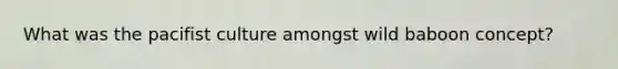 What was the pacifist culture amongst wild baboon concept?