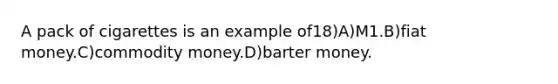 A pack of cigarettes is an example of18)A)M1.B)fiat money.C)commodity money.D)barter money.